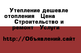 Утепление дешевле отопления › Цена ­ 800 -  Строительство и ремонт » Услуги   